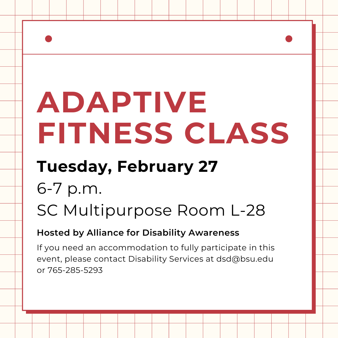 Adaptive  fitness class, Tuesday, February 27 6-7 p.m.  SC Multipurpose Room L-28  Hosted by Alliance for Disability Awareness  If you need an accommodation to fully participate in this event, please contact Disability Services at dsd@bsu.edu or 765-285-5293