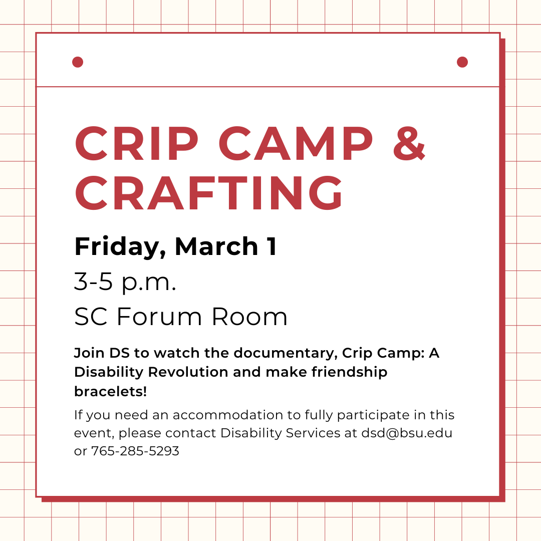 Crip Camp & Crafting, Friday, March 1 3-5 p.m.  SC Forum Room  Join DS to watch the documentary, Crip Camp: A Disability Revolution and make friendship bracelets!  If you need an accommodation to fully participate in this event, please contact Disability Services at dsd@bsu.edu or 765-285-5293